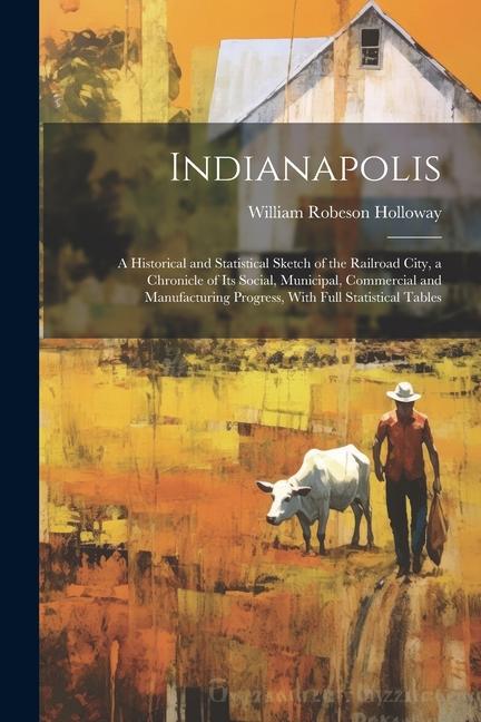 Indianapolis: A Historical and Statistical Sketch of the Railroad City, a Chronicle of Its Social, Municipal, Commercial and Manufac