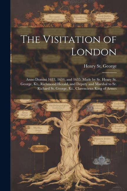 The Visitation of London: Anno Domini 1633, 1634, and 1635. Made by Sr. Henry St. George, Kt., Richmond Herald, and Deputy and Marshal to Sr. Ri