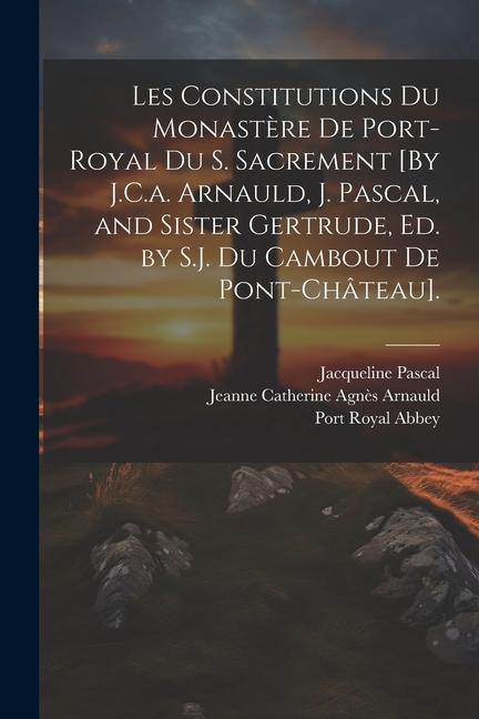 Les Constitutions Du Monastère De Port-Royal Du S. Sacrement [By J.C.a. Arnauld, J. Pascal, and Sister Gertrude, Ed. by S.J. Du Cambout De Pont-Châtea