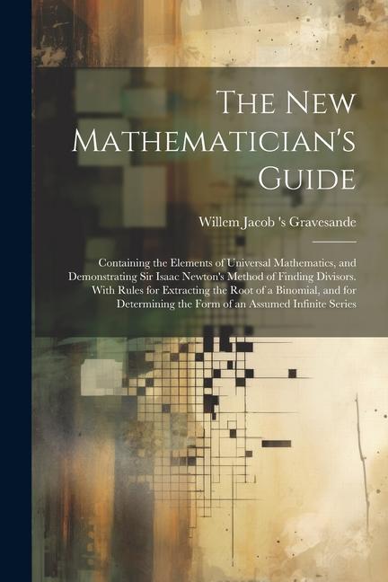 The New Mathematician's Guide: Containing the Elements of Universal Mathematics, and Demonstrating Sir Isaac Newton's Method of Finding Divisors. Wit