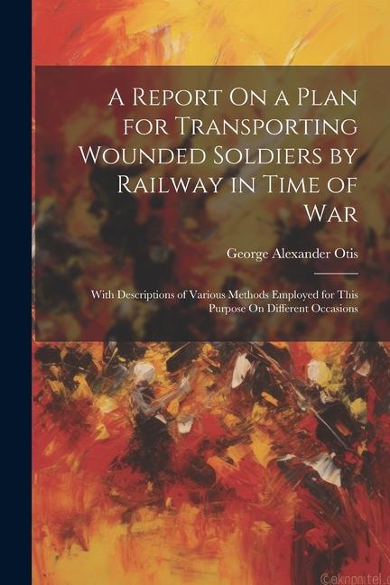 A Report On a Plan for Transporting Wounded Soldiers by Railway in Time of War: With Descriptions of Various Methods Employed for This Purpose On Diff