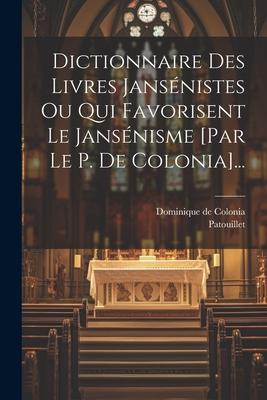 Dictionnaire Des Livres Jansénistes Ou Qui Favorisent Le Jansénisme [par Le P. De Colonia]...