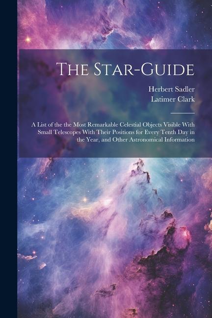 The Star-guide; a List of the the Most Remarkable Celestial Objects Visible With Small Telescopes With Their Positions for Every Tenth Day in the Year, and Other Astronomical Information