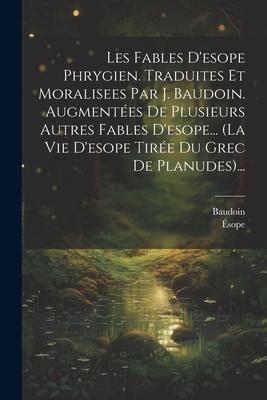 Les Fables D'esope Phrygien. Traduites Et Moralisees Par J. Baudoin. Augmentées De Plusieurs Autres Fables D'esope... (la Vie D'esope Tirée Du Grec De