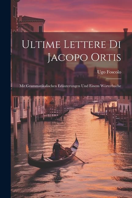 Ultime Lettere Di Jacopo Ortis: Mit Grammatikalischen Erläuterungen Und Einem Wörterbuche