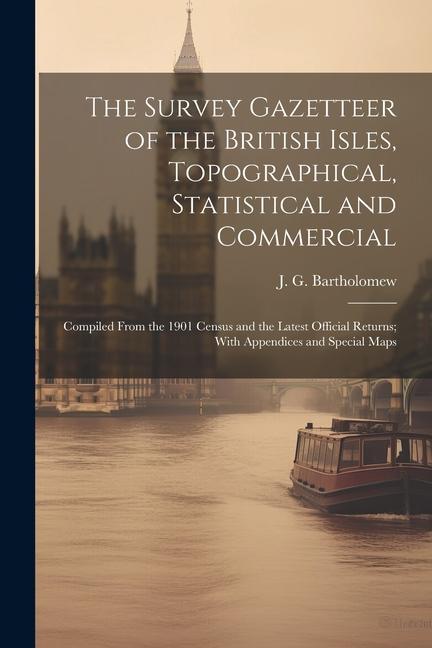 The Survey Gazetteer of the British Isles, Topographical, Statistical and Commercial; Compiled From the 1901 Census and the Latest Official Returns; W