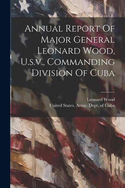 Annual Report Of Major General Leonard Wood, U.s.v., Commanding Division Of Cuba