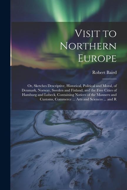 Visit to Northern Europe: Or, Sketches Descriptive, Historical, Political and Moral, of Denmark, Norway, Sweden and Finland, and the Free Cities