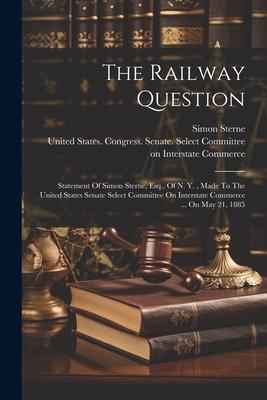 The Railway Question: Statement Of Simon Sterne, Esq., Of N. Y., Made To The United States Senate Select Committee On Interstate Commerce ..