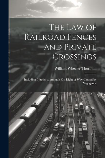 The Law of Railroad Fences and Private Crossings: Including Injuries to Animals On Right of Way Caused by Negligence