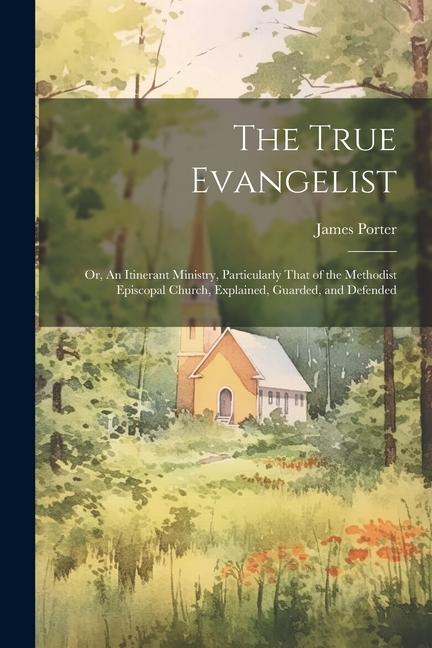 The True Evangelist: Or, An Itinerant Ministry, Particularly That of the Methodist Episcopal Church, Explained, Guarded, and Defended