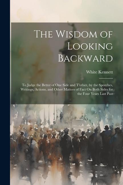 The Wisdom of Looking Backward: To Judge the Better of One Side and T'other, by the Speeches, Writings, Actions, and Other Matters of Fact On Both Sid