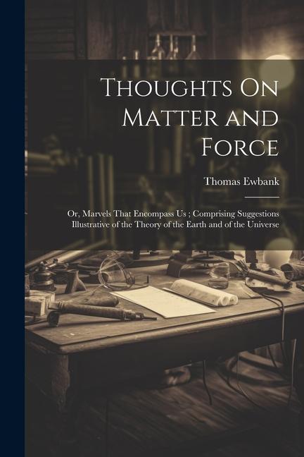 Thoughts On Matter and Force: Or, Marvels That Encompass Us; Comprising Suggestions Illustrative of the Theory of the Earth and of the Universe