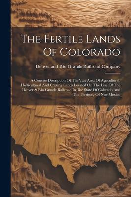 The Fertile Lands Of Colorado: A Concise Description Of The Vast Area Of Agricultural, Horticultural And Grazing Lands Located On The Line Of The Den