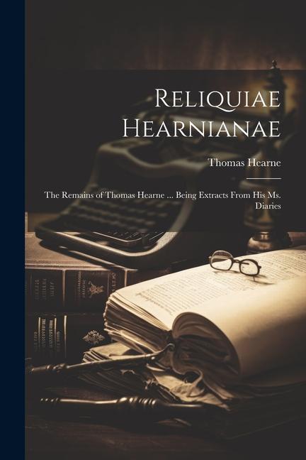 Reliquiae Hearnianae: The Remains of Thomas Hearne ... Being Extracts From His Ms. Diaries