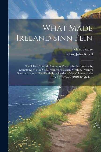 What Made Ireland Sinn Fein; the Chief Political Content of Pearse, the Gael of Gaels; Something of MacNeill, Ireland's Historian, Griffith, Ireland's