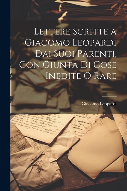 Lettere Scritte a Giacomo Leopardi Dai Suoi Parenti, Con Giunta Di Cose Inedite O Rare