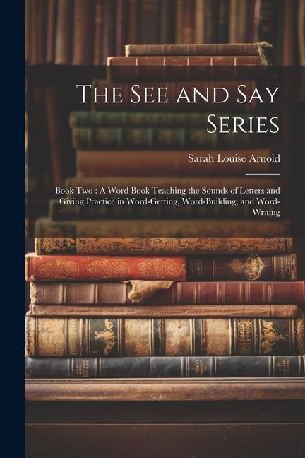 The See and Say Series: Book Two: A Word Book Teaching the Sounds of Letters and Giving Practice in Word-Getting, Word-Building, and Word-Writ