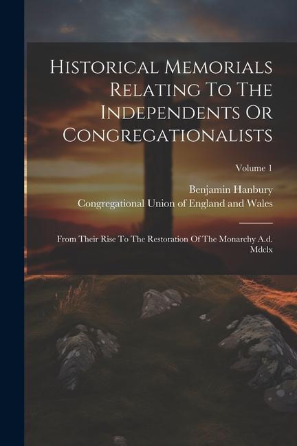 Historical Memorials Relating To The Independents Or Congregationalists: From Their Rise To The Restoration Of The Monarchy A.d. Mdclx; Volume 1