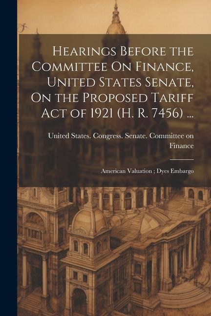 Hearings Before the Committee On Finance, United States Senate, On the Proposed Tariff Act of 1921 (H. R. 7456) ...: American Valuation; Dyes Embargo