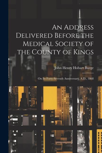 An Address Delivered Before the Medical Society of the County of Kings: On Its Forty-Seventh Anniversary, A.D., 1868