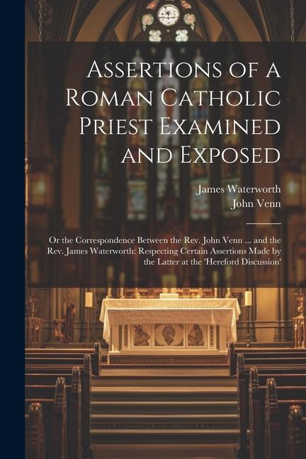 Assertions of a Roman Catholic Priest Examined and Exposed: Or the Correspondence Between the Rev. John Venn ... and the Rev. James Waterworth: Respec