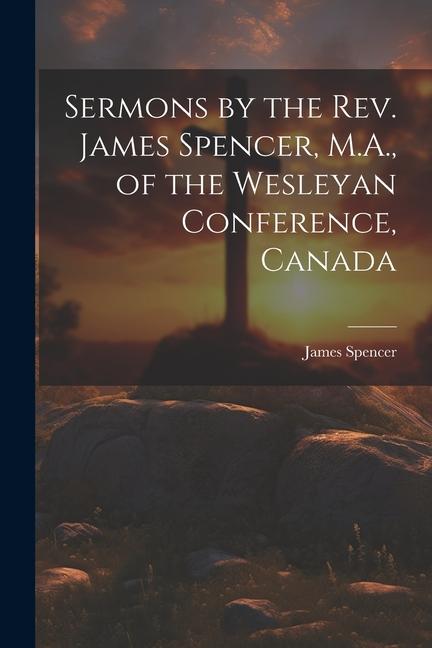 Sermons by the Rev. James Spencer, M.A., of the Wesleyan Conference, Canada