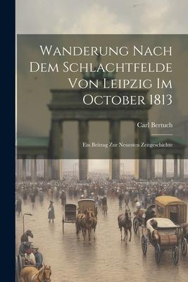 Wanderung Nach Dem Schlachtfelde Von Leipzig Im October 1813: Ein Beitrag Zur Neuesten Zeitgeschichte