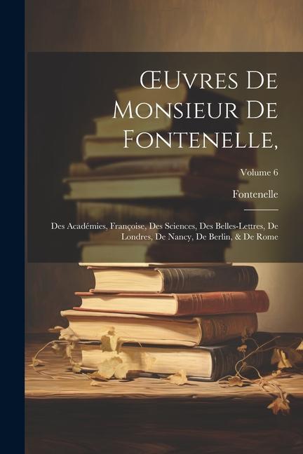 OEuvres De Monsieur De Fontenelle,: Des Académies, Françoise, Des Sciences, Des Belles-Lettres, De Londres, De Nancy, De Berlin, & De Rome; Volume 6