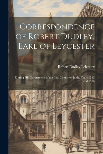 Correspondence of Robert Dudley, Earl of Leycester: During His Government of the Low Countries, in the Years 1585 and 1586