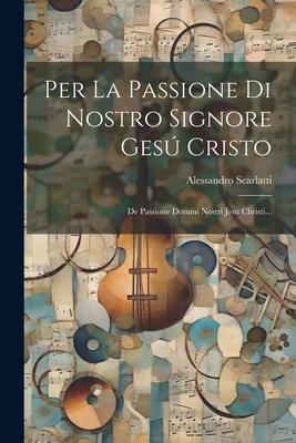 Per La Passione Di Nostro Signore Gesú Cristo: De Passione Domini Nostri Jesu Christi...