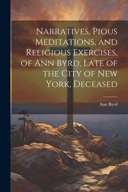 Narratives, Pious Meditations, and Religious Exercises, of Ann Byrd, Late of the City of New York, Deceased