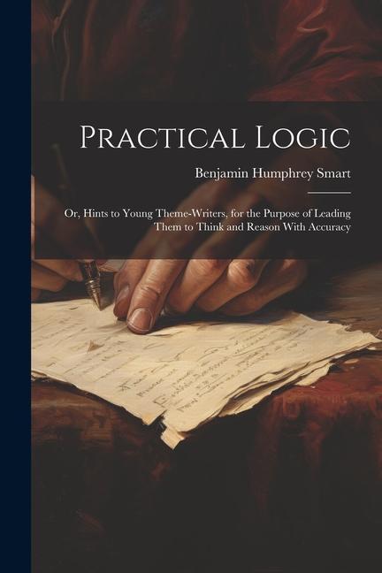 Practical Logic: Or, Hints to Young Theme-Writers, for the Purpose of Leading Them to Think and Reason With Accuracy