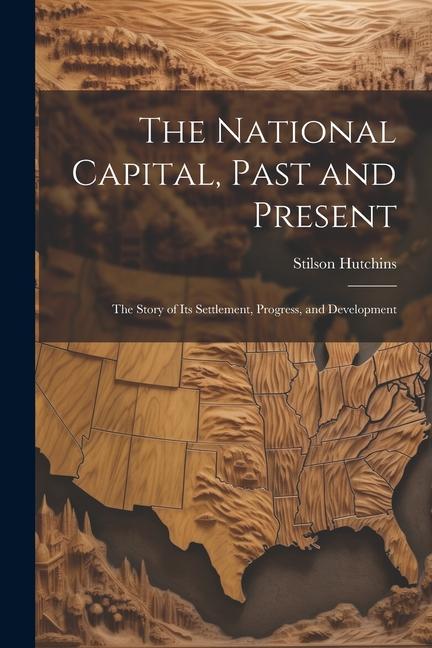 The National Capital, Past and Present: The Story of Its Settlement, Progress, and Development