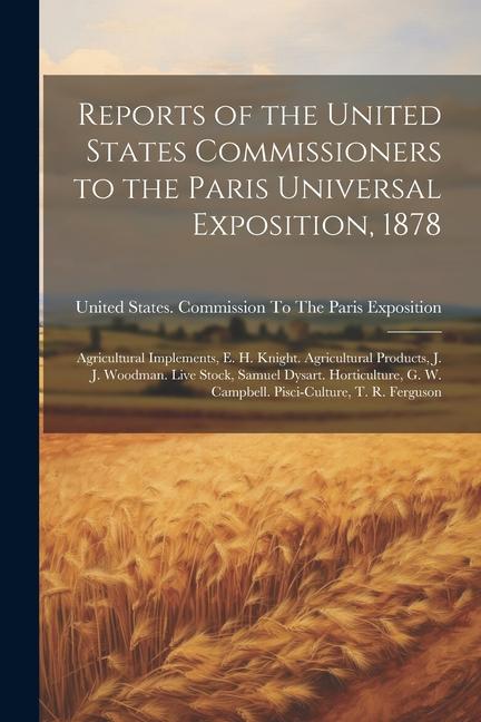 Reports of the United States Commissioners to the Paris Universal Exposition, 1878: Agricultural Implements, E. H. Knight. Agricultural Products, J. J