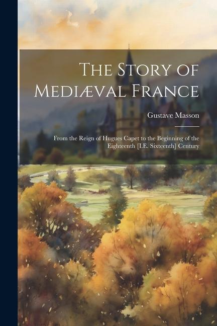 The Story of Mediæval France: From the Reign of Hugues Capet to the Beginning of the Eighteenth [I.E. Sixteenth] Century