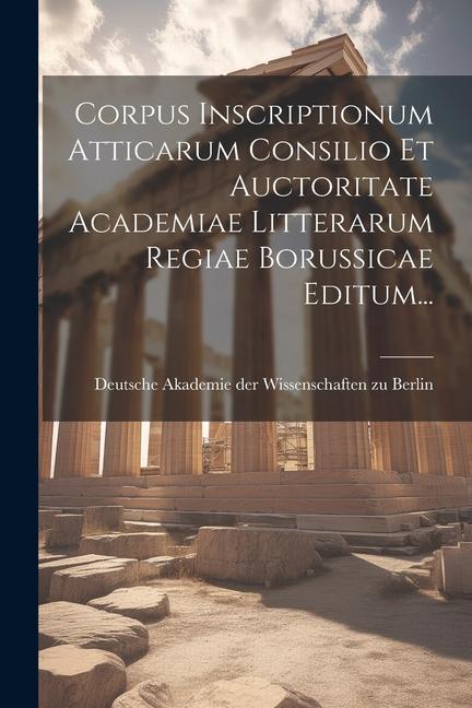 Corpus Inscriptionum Atticarum Consilio Et Auctoritate Academiae Litterarum Regiae Borussicae Editum...