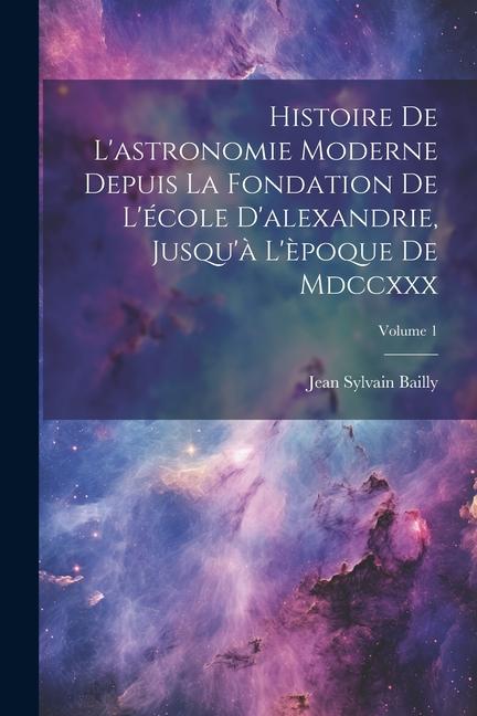 Histoire De L'astronomie Moderne Depuis La Fondation De L'école D'alexandrie, Jusqu'à L'èpoque De Mdccxxx; Volume 1