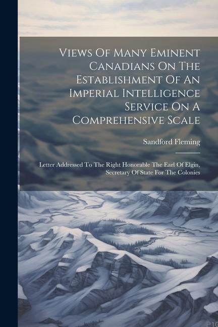 Views Of Many Eminent Canadians On The Establishment Of An Imperial Intelligence Service On A Comprehensive Scale: Letter Addressed To The Right Honor