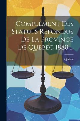 Complément Des Statuts Refondus De La Province De Quebec 1888 ...