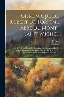 Chronique De Robert De Torigni, Abbé Du Mont-saint-michel: Suivie De Divers Opuscules Historiques De Cet Auteur Et De Plusieurs Religieux De La Même A