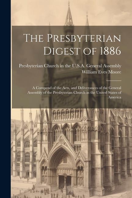 The Presbyterian Digest of 1886: A Compend of the Acts, and Deliverances of the General Assembly of the Presbyterian Church in the United States of Am