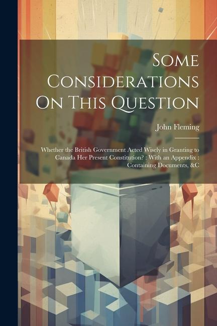 Some Considerations On This Question: Whether the British Government Acted Wisely in Granting to Canada Her Present Constitution?: With an Appendix: C