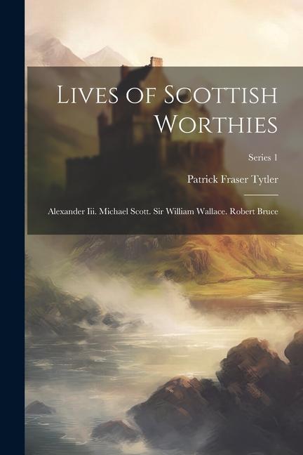 Lives of Scottish Worthies: Alexander Iii. Michael Scott. Sir William Wallace. Robert Bruce; Series 1