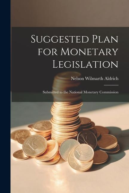 Suggested Plan for Monetary Legislation: Submitted to the National Monetary Commission