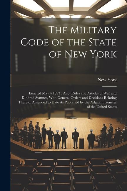 The Military Code of the State of New York: Enacted May 4 1893: Also, Rules and Articles of War and Kindred Statutes, With General Orders and Decision