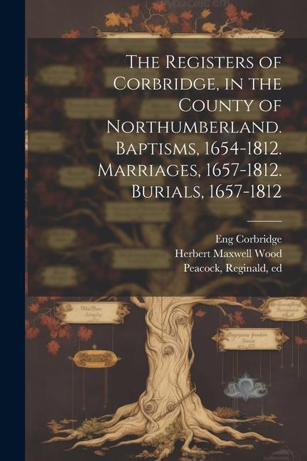 The Registers of Corbridge, in the County of Northumberland. Baptisms, 1654-1812. Marriages, 1657-1812. Burials, 1657-1812