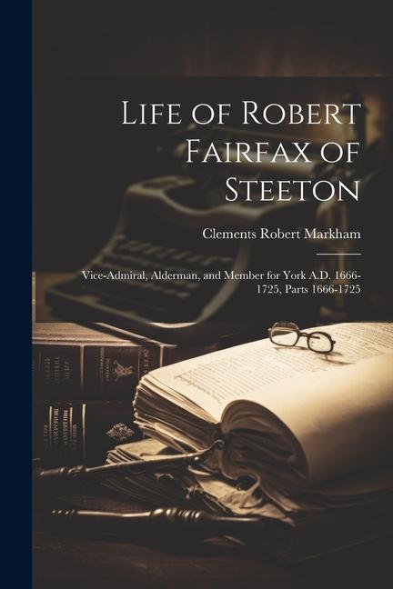 Life of Robert Fairfax of Steeton: Vice-Admiral, Alderman, and Member for York A.D. 1666-1725, Parts 1666-1725