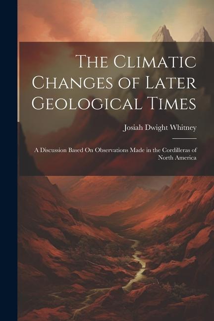 The Climatic Changes of Later Geological Times: A Discussion Based On Observations Made in the Cordilleras of North America