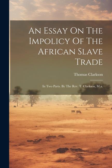 An Essay On The Impolicy Of The African Slave Trade: In Two Parts. By The Rev. T. Clarkson, M.a.